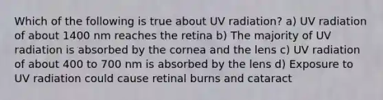 Which of the following is true about UV radiation? a) UV radiation of about 1400 nm reaches the retina b) The majority of UV radiation is absorbed by the cornea and the lens c) UV radiation of about 400 to 700 nm is absorbed by the lens d) Exposure to UV radiation could cause retinal burns and cataract