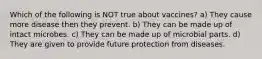 Which of the following is NOT true about vaccines? a) They cause more disease then they prevent. b) They can be made up of intact microbes. c) They can be made up of microbial parts. d) They are given to provide future protection from diseases.