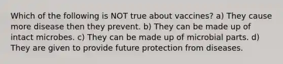 Which of the following is NOT true about vaccines? a) They cause more disease then they prevent. b) They can be made up of intact microbes. c) They can be made up of microbial parts. d) They are given to provide future protection from diseases.