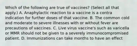 Which of the following are true of vaccines? (Select all that apply.) A. Anaphylactic reaction to a vaccine is a contra indication for further doses of that vaccine. B. The common cold and moderate to severe illnesses with or without fever are precautions of vaccines. C. Live virus vaccine's such as varicella or MMR should not be given to a severely immunocompromised patient. D. Immunizations can take months to have an effect