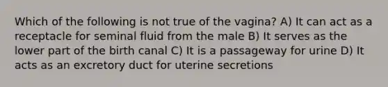 Which of the following is not true of the vagina? A) It can act as a receptacle for seminal fluid from the male B) It serves as the lower part of the birth canal C) It is a passageway for urine D) It acts as an excretory duct for uterine secretions