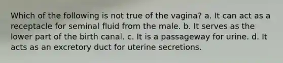 Which of the following is not true of the vagina? a. It can act as a receptacle for seminal fluid from the male. b. It serves as the lower part of the birth canal. c. It is a passageway for urine. d. It acts as an excretory duct for uterine secretions.