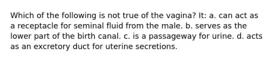 Which of the following is not true of the vagina? It: a. can act as a receptacle for seminal fluid from the male. b. serves as the lower part of the birth canal. c. is a passageway for urine. d. acts as an excretory duct for uterine secretions.