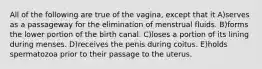 All of the following are true of the vagina, except that it A)serves as a passageway for the elimination of menstrual fluids. B)forms the lower portion of the birth canal. C)loses a portion of its lining during menses. D)receives the penis during coitus. E)holds spermatozoa prior to their passage to the uterus.