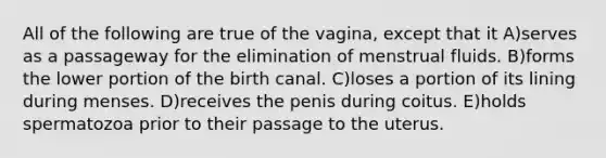 All of the following are true of the vagina, except that it A)serves as a passageway for the elimination of menstrual fluids. B)forms the lower portion of the birth canal. C)loses a portion of its lining during menses. D)receives the penis during coitus. E)holds spermatozoa prior to their passage to the uterus.