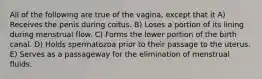 All of the following are true of the vagina, except that it A) Receives the penis during coitus. B) Loses a portion of its lining during menstrual flow. C) Forms the lower portion of the birth canal. D) Holds spermatozoa prior to their passage to the uterus. E) Serves as a passageway for the elimination of menstrual fluids.