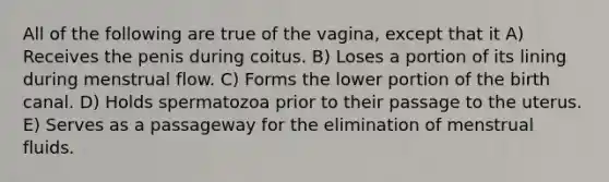 All of the following are true of the vagina, except that it A) Receives the penis during coitus. B) Loses a portion of its lining during menstrual flow. C) Forms the lower portion of the birth canal. D) Holds spermatozoa prior to their passage to the uterus. E) Serves as a passageway for the elimination of menstrual fluids.