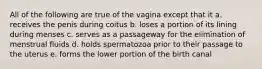 All of the following are true of the vagina except that it a. receives the penis during coitus b. loses a portion of its lining during menses c. serves as a passageway for the elimination of menstrual fluids d. holds spermatozoa prior to their passage to the uterus e. forms the lower portion of the birth canal