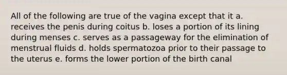 All of the following are true of the vagina except that it a. receives the penis during coitus b. loses a portion of its lining during menses c. serves as a passageway for the elimination of menstrual fluids d. holds spermatozoa prior to their passage to the uterus e. forms the lower portion of the birth canal