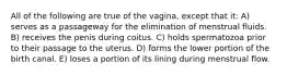 All of the following are true of the vagina, except that it: A) serves as a passageway for the elimination of menstrual fluids. B) receives the penis during coitus. C) holds spermatozoa prior to their passage to the uterus. D) forms the lower portion of the birth canal. E) loses a portion of its lining during menstrual flow.