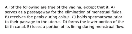 All of the following are true of the vagina, except that it: A) serves as a passageway for the elimination of menstrual fluids. B) receives the penis during coitus. C) holds spermatozoa prior to their passage to the uterus. D) forms the lower portion of the birth canal. E) loses a portion of its lining during menstrual flow.