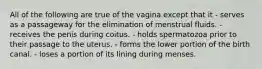 All of the following are true of the vagina except that it - serves as a passageway for the elimination of menstrual fluids. - receives the penis during coitus. - holds spermatozoa prior to their passage to the uterus. - forms the lower portion of the birth canal. - loses a portion of its lining during menses.