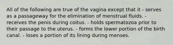 All of the following are true of the vagina except that it - serves as a passageway for the elimination of menstrual fluids. - receives the penis during coitus. - holds spermatozoa prior to their passage to the uterus. - forms the lower portion of the birth canal. - loses a portion of its lining during menses.