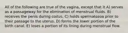 All of the following are true of the vagina, except that it A) serves as a passageway for the elimination of menstrual fluids. B) receives the penis during coitus. C) holds spermatozoa prior to their passage to the uterus. D) forms the lower portion of the birth canal. E) loses a portion of its lining during menstrual flow.