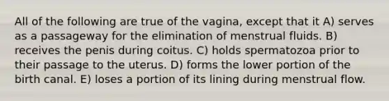 All of the following are true of the vagina, except that it A) serves as a passageway for the elimination of menstrual fluids. B) receives the penis during coitus. C) holds spermatozoa prior to their passage to the uterus. D) forms the lower portion of the birth canal. E) loses a portion of its lining during menstrual flow.