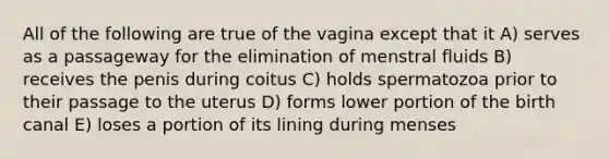 All of the following are true of the vagina except that it A) serves as a passageway for the elimination of menstral fluids B) receives the penis during coitus C) holds spermatozoa prior to their passage to the uterus D) forms lower portion of the birth canal E) loses a portion of its lining during menses