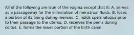 All of the following are true of the vagina except that it: A. serves as a passageway for the elimination of menstrual fluids. B. loses a portion of its lining during menses. C. holds spermatozoa prior to their passage to the uterus. D. receives the penis during coitus. E. forms the lower portion of the birth canal.