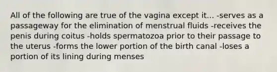 All of the following are true of the vagina except it... -serves as a passageway for the elimination of menstrual fluids -receives the penis during coitus -holds spermatozoa prior to their passage to the uterus -forms the lower portion of the birth canal -loses a portion of its lining during menses