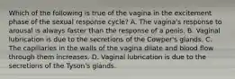 Which of the following is true of the vagina in the excitement phase of the sexual response cycle? A. The vagina's response to arousal is always faster than the response of a penis. B. Vaginal lubrication is due to the secretions of the Cowper's glands. C. The capillaries in the walls of the vagina dilate and blood flow through them increases. D. Vaginal lubrication is due to the secretions of the Tyson's glands.