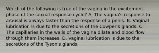 Which of the following is true of the vagina in the excitement phase of the sexual response cycle? A. The vagina's response to arousal is always faster than the response of a penis. B. Vaginal lubrication is due to the secretions of the Cowper's glands. C. The capillaries in the walls of the vagina dilate and blood flow through them increases. D. Vaginal lubrication is due to the secretions of the Tyson's glands.