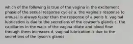 which of the following is true of the vagina in the excitement phase of the sexual response cycle? a. the vagina's response to arousal is always faster than the response of a penis b. vaginal lubrication is due to the secretions of the cowper's glands c. the capillaries in the walls of the vagina dilate and blood flow through them increases d. vaginal lubrication is due to the secretions of the tyson's glands