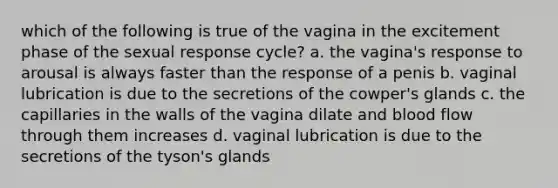 which of the following is true of the vagina in the excitement phase of the sexual response cycle? a. the vagina's response to arousal is always faster than the response of a penis b. vaginal lubrication is due to the secretions of the cowper's glands c. the capillaries in the walls of the vagina dilate and blood flow through them increases d. vaginal lubrication is due to the secretions of the tyson's glands