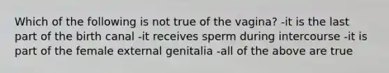 Which of the following is not true of the vagina? -it is the last part of the birth canal -it receives sperm during intercourse -it is part of the female external genitalia -all of the above are true