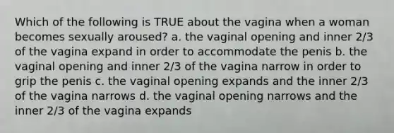 Which of the following is TRUE about the vagina when a woman becomes sexually aroused? a. the vaginal opening and inner 2/3 of the vagina expand in order to accommodate the penis b. the vaginal opening and inner 2/3 of the vagina narrow in order to grip the penis c. the vaginal opening expands and the inner 2/3 of the vagina narrows d. the vaginal opening narrows and the inner 2/3 of the vagina expands