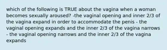 which of the following is TRUE about the vagina when a woman becomes sexually aroused? -the vaginal opening and inner 2/3 of the vagina expand in order to accommodate the penis - the vaginal opening expands and the inner 2/3 of the vagina narrows - the vaginal opening narrows and the inner 2/3 of the vagina expands