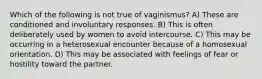 Which of the following is not true of vaginismus? A) These are conditioned and involuntary responses. B) This is often deliberately used by women to avoid intercourse. C) This may be occurring in a heterosexual encounter because of a homosexual orientation. D) This may be associated with feelings of fear or hostility toward the partner.