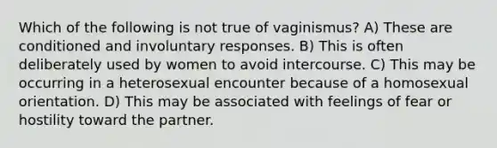 Which of the following is not true of vaginismus? A) These are conditioned and involuntary responses. B) This is often deliberately used by women to avoid intercourse. C) This may be occurring in a heterosexual encounter because of a homosexual orientation. D) This may be associated with feelings of fear or hostility toward the partner.