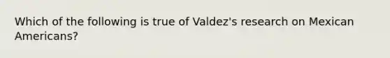 Which of the following is true of Valdez's research on Mexican Americans?