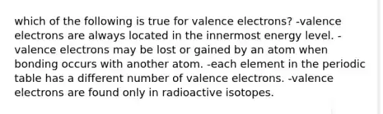 which of the following is true for valence electrons? -valence electrons are always located in the innermost energy level. -valence electrons may be lost or gained by an atom when bonding occurs with another atom. -each element in the periodic table has a different number of valence electrons. -valence electrons are found only in radioactive isotopes.