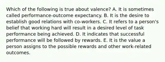 Which of the following is true about valence? A. It is sometimes called performance-outcome expectancy. B. It is the desire to establish good relations with co-workers. C. It refers to a person's belief that working hard will result in a desired level of task performance being achieved. D. It indicates that successful performance will be followed by rewards. E. It is the value a person assigns to the possible rewards and other work-related outcomes.