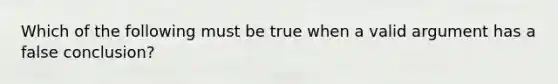 Which of the following must be true when a valid argument has a false conclusion?