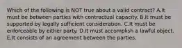 Which of the following is NOT true about a valid​ contract? A.It must be between parties with contractual capacity. B.It must be supported by legally sufficient consideration. C.It must be enforceable by either party. D.It must accomplish a lawful object. E.It consists of an agreement between the parties.