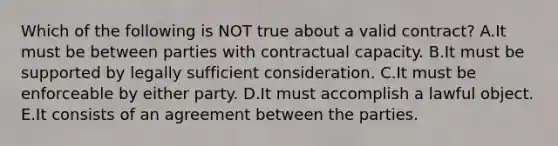 Which of the following is NOT true about a valid​ contract? A.It must be between parties with contractual capacity. B.It must be supported by legally sufficient consideration. C.It must be enforceable by either party. D.It must accomplish a lawful object. E.It consists of an agreement between the parties.