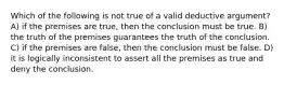 Which of the following is not true of a valid deductive argument? A) if the premises are true, then the conclusion must be true. B) the truth of the premises guarantees the truth of the conclusion. C) if the premises are false, then the conclusion must be false. D) it is logically inconsistent to assert all the premises as true and deny the conclusion.