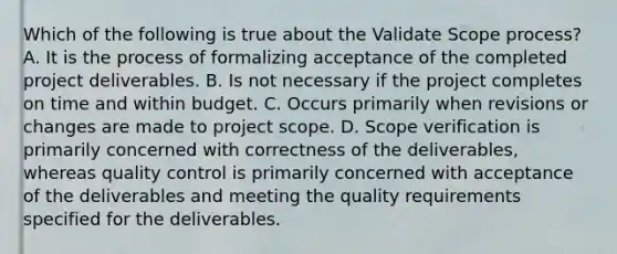 Which of the following is true about the Validate Scope process? A. It is the process of formalizing acceptance of the completed project deliverables. B. Is not necessary if the project completes on time and within budget. C. Occurs primarily when revisions or changes are made to project scope. D. Scope verification is primarily concerned with correctness of the deliverables, whereas quality control is primarily concerned with acceptance of the deliverables and meeting the quality requirements specified for the deliverables.