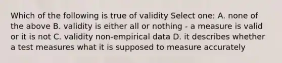 Which of the following is true of validity Select one: A. none of the above B. validity is either all or nothing - a measure is valid or it is not C. validity non-empirical data D. it describes whether a test measures what it is supposed to measure accurately