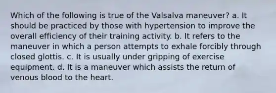 Which of the following is true of the Valsalva maneuver? a. It should be practiced by those with hypertension to improve the overall efficiency of their training activity. b. It refers to the maneuver in which a person attempts to exhale forcibly through closed glottis. c. It is usually under gripping of exercise equipment. d. It is a maneuver which assists the return of venous blood to the heart.