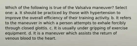 Which of the following is true of the Valsalva maneuver? Select one: a. It should be practiced by those with hypertension to improve the overall efficiency of their training activity. b. It refers to the maneuver in which a person attempts to exhale forcibly through closed glottis. c. It is usually under gripping of exercise equipment. d. It is a maneuver which assists the return of venous blood to the heart.