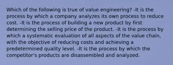 Which of the following is true of value engineering? -It is the process by which a company analyzes its own process to reduce cost. -It is the process of building a new product by first determining the selling price of the product. -It is the process by which a systematic evaluation of all aspects of the value chain, with the objective of reducing costs and achieving a predetermined quality level. -It is the process by which the competitor's products are disassembled and analyzed.