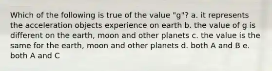 Which of the following is true of the value "g"? a. it represents the acceleration objects experience on earth b. the value of g is different on the earth, moon and other planets c. the value is the same for the earth, moon and other planets d. both A and B e. both A and C