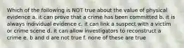 Which of the following is NOT true about the value of physical evidence a. it can prove that a crime has been committed b. it is always individual evidence c. it can link a suspect with a victim or crime scene d. it can allow investigators to reconstruct a crime e. b and d are not true f. none of these are true