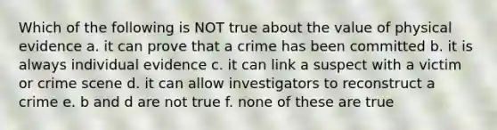 Which of the following is NOT true about the value of physical evidence a. it can prove that a crime has been committed b. it is always individual evidence c. it can link a suspect with a victim or crime scene d. it can allow investigators to reconstruct a crime e. b and d are not true f. none of these are true