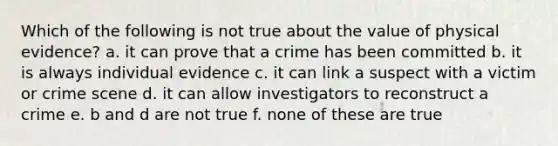 Which of the following is not true about the value of physical evidence? a. it can prove that a crime has been committed b. it is always individual evidence c. it can link a suspect with a victim or crime scene d. it can allow investigators to reconstruct a crime e. b and d are not true f. none of these are true