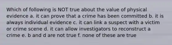 Which of following is NOT true about the value of physical evidence a. it can prove that a crime has been committed b. it is always individual evidence c. it can link a suspect with a victim or crime scene d. it can allow investigators to reconstruct a crime e. b and d are not true f. none of these are true