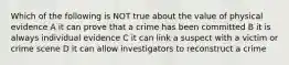 Which of the following is NOT true about the value of physical evidence A it can prove that a crime has been committed B it is always individual evidence C it can link a suspect with a victim or crime scene D it can allow investigators to reconstruct a crime