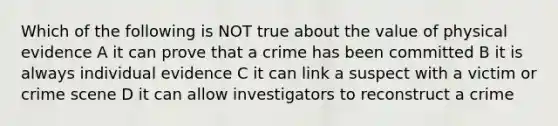 Which of the following is NOT true about the value of physical evidence A it can prove that a crime has been committed B it is always individual evidence C it can link a suspect with a victim or crime scene D it can allow investigators to reconstruct a crime